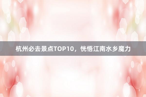 杭州必去景点TOP10，恍悟江南水乡魔力